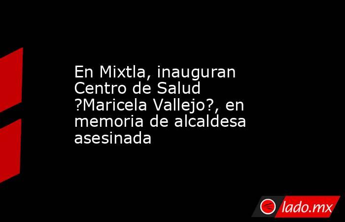 En Mixtla, inauguran Centro de Salud ?Maricela Vallejo?, en memoria de alcaldesa asesinada. Noticias en tiempo real