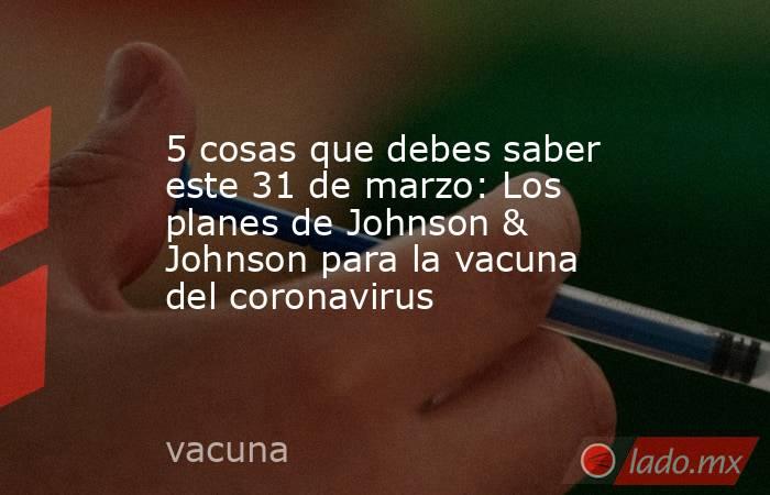 5 cosas que debes saber este 31 de marzo: Los planes de Johnson & Johnson para la vacuna del coronavirus. Noticias en tiempo real