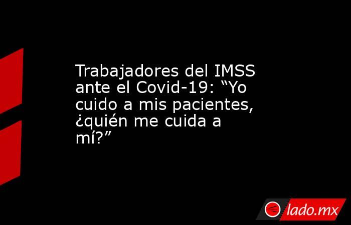 Trabajadores del IMSS ante el Covid-19: “Yo cuido a mis pacientes, ¿quién me cuida a mí?”. Noticias en tiempo real