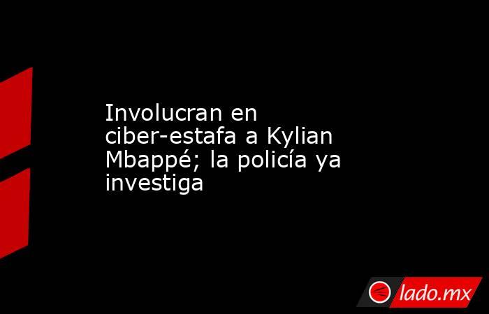 Involucran en ciber-estafa a Kylian Mbappé; la policía ya investiga. Noticias en tiempo real