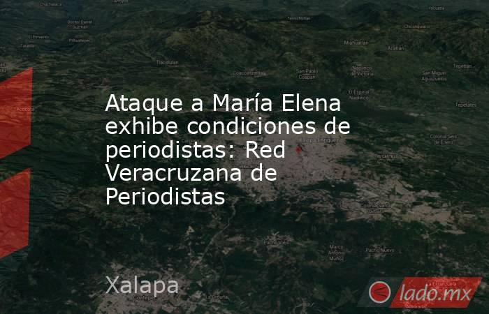 Ataque a María Elena exhibe condiciones de periodistas: Red Veracruzana de Periodistas. Noticias en tiempo real