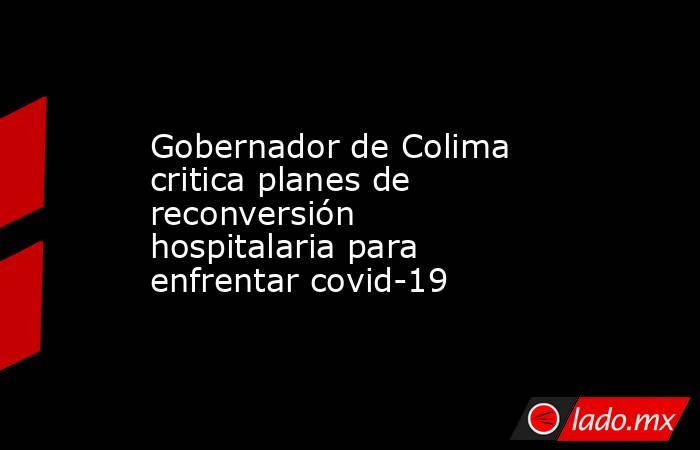 Gobernador de Colima critica planes de reconversión hospitalaria para enfrentar covid-19. Noticias en tiempo real