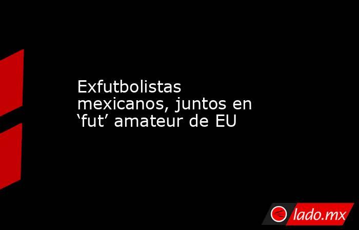 Exfutbolistas mexicanos, juntos en ‘fut’ amateur de EU. Noticias en tiempo real
