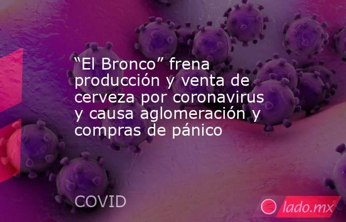 “El Bronco” frena producción y venta de cerveza por coronavirus y causa aglomeración y compras de pánico. Noticias en tiempo real