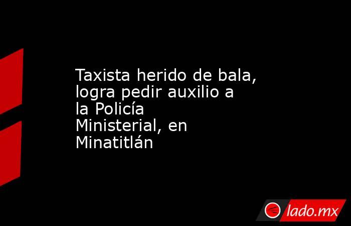 Taxista herido de bala, logra pedir auxilio a la Policía Ministerial, en Minatitlán. Noticias en tiempo real