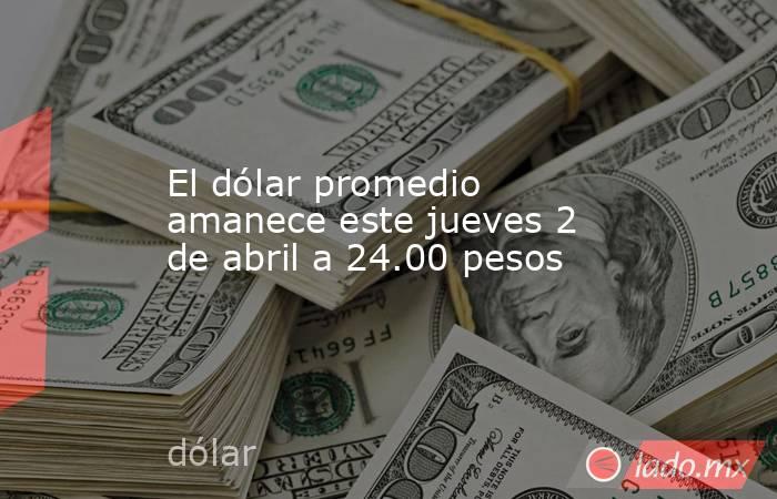 El dólar promedio amanece este jueves 2 de abril a 24.00 pesos. Noticias en tiempo real