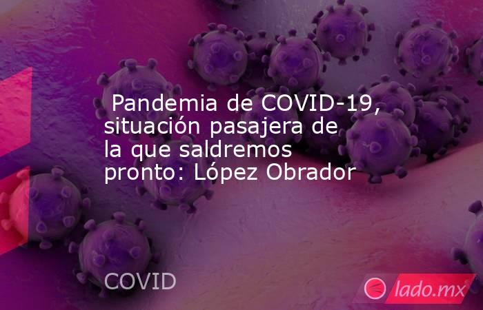  Pandemia de COVID-19, situación pasajera de la que saldremos pronto: López Obrador. Noticias en tiempo real