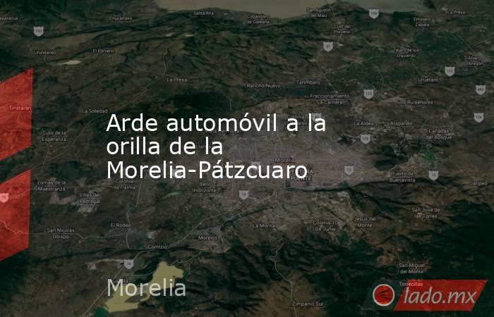 Arde automóvil a la orilla de la Morelia-Pátzcuaro. Noticias en tiempo real
