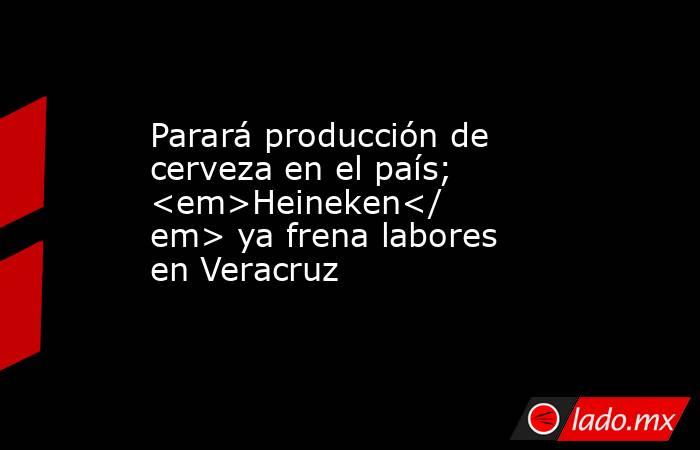 Parará producción de cerveza en el país; <em>Heineken</em> ya frena labores en Veracruz. Noticias en tiempo real