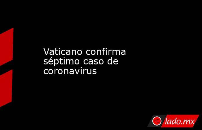 Vaticano confirma séptimo caso de coronavirus. Noticias en tiempo real