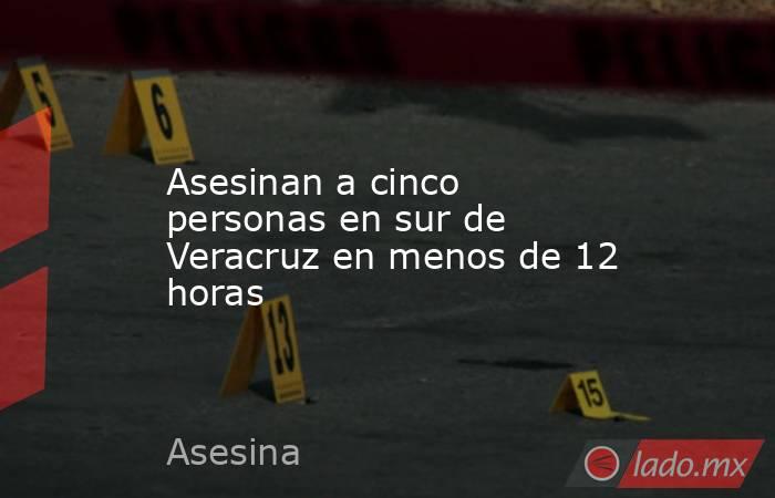 Asesinan a cinco personas en sur de Veracruz en menos de 12 horas. Noticias en tiempo real