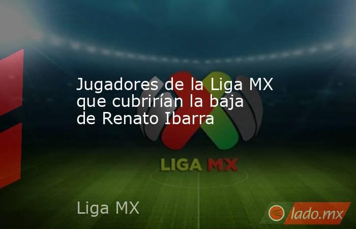 Jugadores de la Liga MX que cubrirían la baja de Renato Ibarra. Noticias en tiempo real