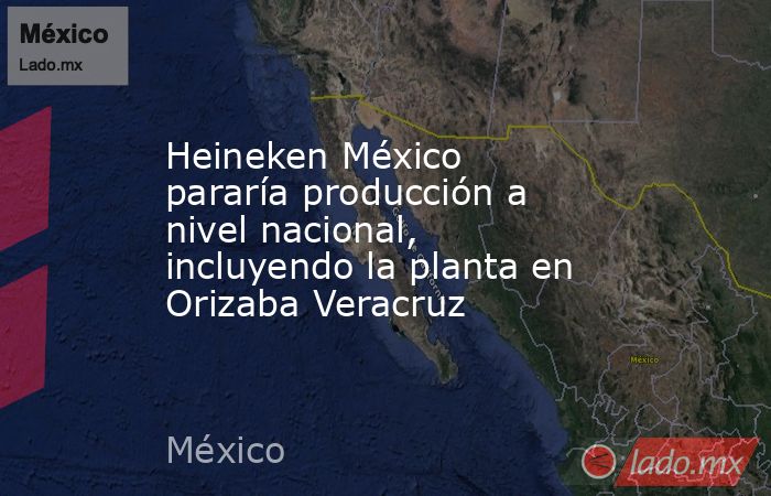 Heineken México pararía producción a nivel nacional, incluyendo la planta en Orizaba Veracruz. Noticias en tiempo real