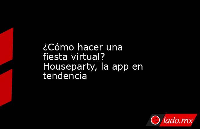 ¿Cómo hacer una fiesta virtual? Houseparty, la app en tendencia. Noticias en tiempo real