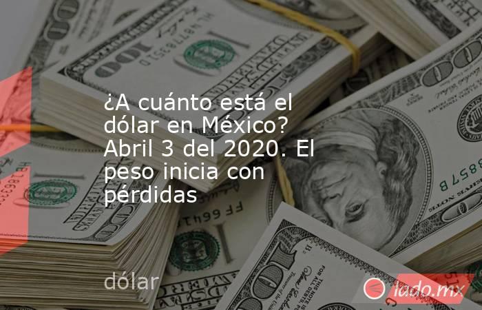 ¿A cuánto está el dólar en México? Abril 3 del 2020. El peso inicia con pérdidas. Noticias en tiempo real
