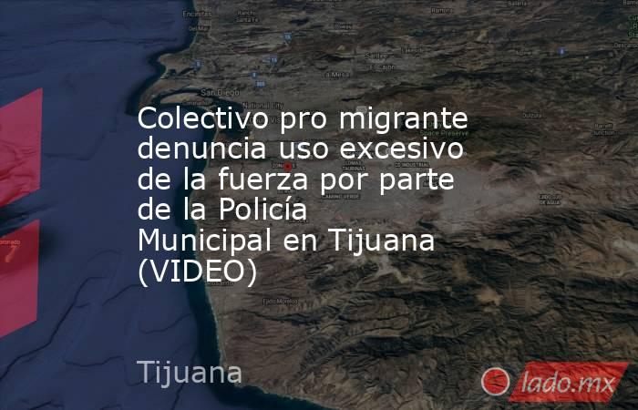 Colectivo pro migrante denuncia uso excesivo de la fuerza por parte de la Policía Municipal en Tijuana (VIDEO). Noticias en tiempo real