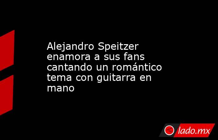 Alejandro Speitzer enamora a sus fans cantando un romántico tema con guitarra en mano. Noticias en tiempo real