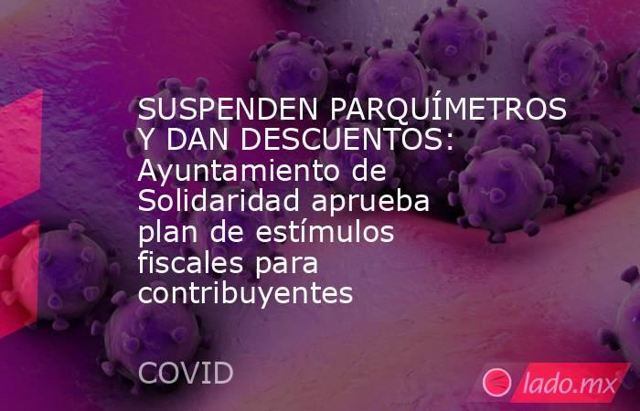 SUSPENDEN PARQUÍMETROS Y DAN DESCUENTOS: Ayuntamiento de Solidaridad aprueba plan de estímulos fiscales para contribuyentes. Noticias en tiempo real