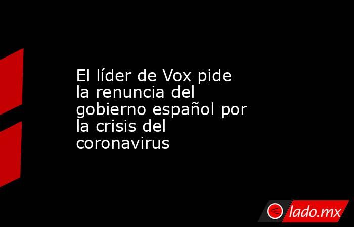El líder de Vox pide la renuncia del gobierno español por la crisis del coronavirus. Noticias en tiempo real