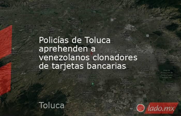 Policías de Toluca aprehenden a venezolanos clonadores de tarjetas bancarias. Noticias en tiempo real