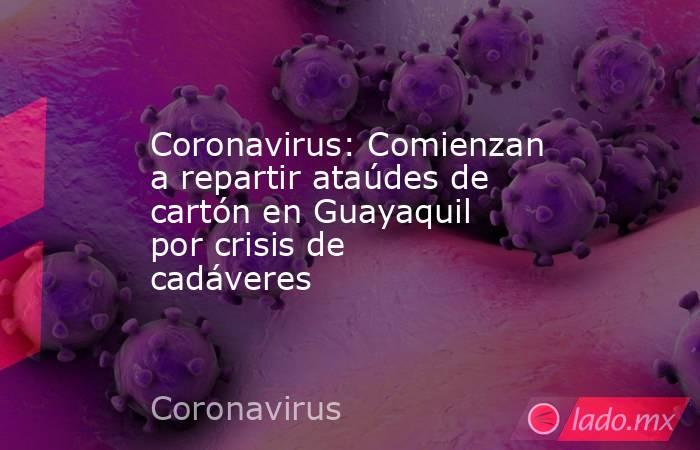 Coronavirus: Comienzan a repartir ataúdes de cartón en Guayaquil por crisis de cadáveres. Noticias en tiempo real