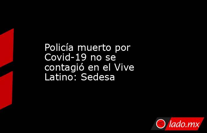 Policía muerto por Covid-19 no se contagió en el Vive Latino: Sedesa. Noticias en tiempo real