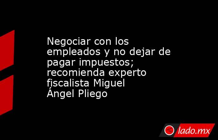 Negociar con los empleados y no dejar de pagar impuestos; recomienda experto fiscalista Miguel Ángel Pliego. Noticias en tiempo real