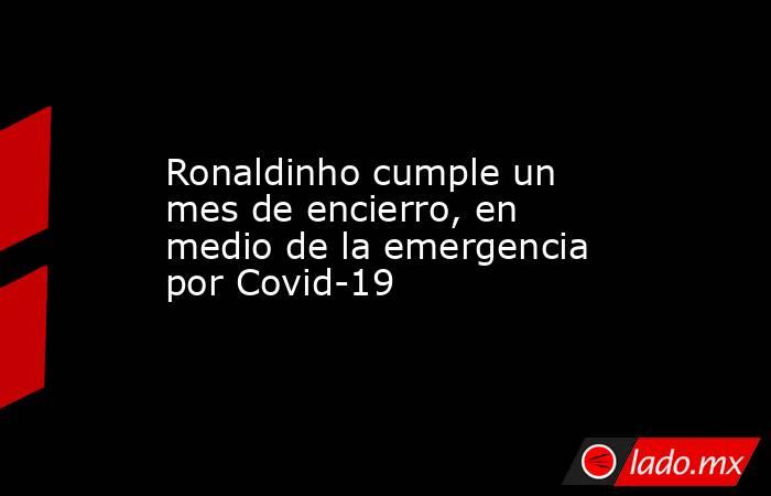 Ronaldinho cumple un mes de encierro, en medio de la emergencia por Covid-19. Noticias en tiempo real