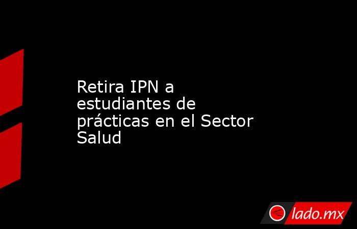 Retira IPN a estudiantes de prácticas en el Sector Salud. Noticias en tiempo real
