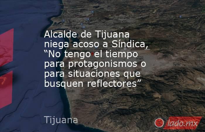 Alcalde de Tijuana niega acoso a Síndica, “No tengo el tiempo para protagonismos o para situaciones que busquen reflectores”. Noticias en tiempo real