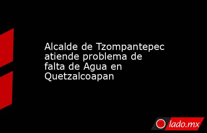 Alcalde de Tzompantepec atiende problema de falta de Agua en Quetzalcoapan. Noticias en tiempo real