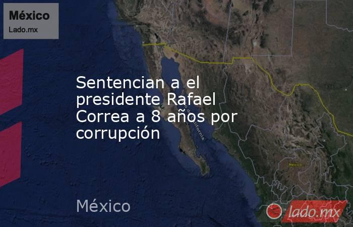 Sentencian a el presidente Rafael Correa a 8 años por corrupción. Noticias en tiempo real