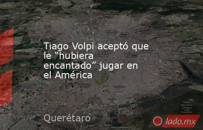 Tiago Volpi aceptó que le “hubiera encantado” jugar en el América. Noticias en tiempo real