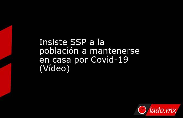 Insiste SSP a la población a mantenerse en casa por Covid-19 (Vídeo). Noticias en tiempo real