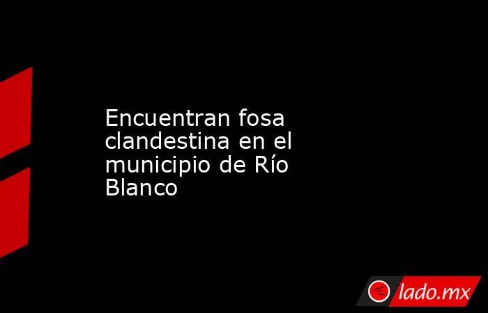 Encuentran fosa clandestina en el municipio de Río Blanco. Noticias en tiempo real