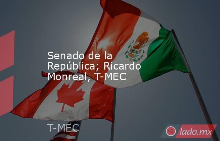 Senado de la República; Ricardo Monreal, T-MEC. Noticias en tiempo real