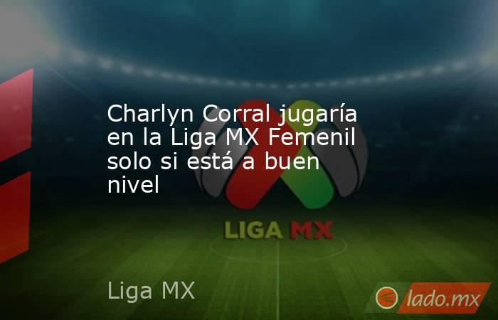Charlyn Corral jugaría en la Liga MX Femenil solo si está a buen nivel. Noticias en tiempo real