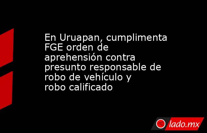 En Uruapan, cumplimenta FGE orden de aprehensión contra presunto responsable de robo de vehículo y robo calificado. Noticias en tiempo real