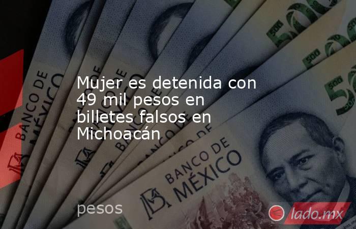 Mujer es detenida con 49 mil pesos en billetes falsos en Michoacán. Noticias en tiempo real