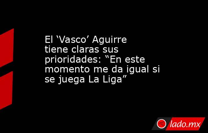El ‘Vasco’ Aguirre tiene claras sus prioridades: “En este momento me da igual si se juega La Liga”. Noticias en tiempo real