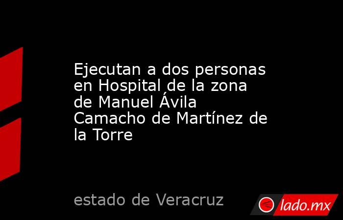 Ejecutan a dos personas en Hospital de la zona de Manuel Ávila Camacho de Martínez de la Torre. Noticias en tiempo real