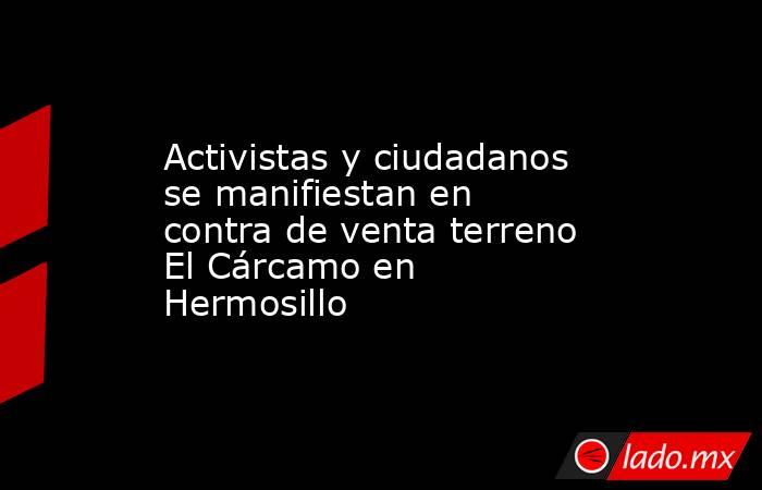 Activistas y ciudadanos se manifiestan en contra de venta terreno El Cárcamo en Hermosillo. Noticias en tiempo real