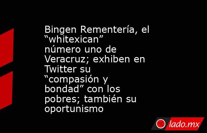 Bingen Rementería, el “whitexican” número uno de Veracruz; exhiben en Twitter su “compasión y bondad” con los pobres; también su oportunismo. Noticias en tiempo real