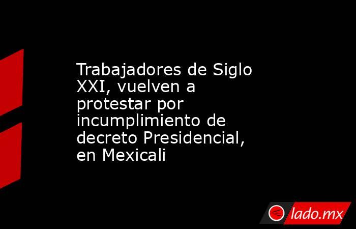 Trabajadores de Siglo XXI, vuelven a protestar por incumplimiento de decreto Presidencial, en Mexicali. Noticias en tiempo real