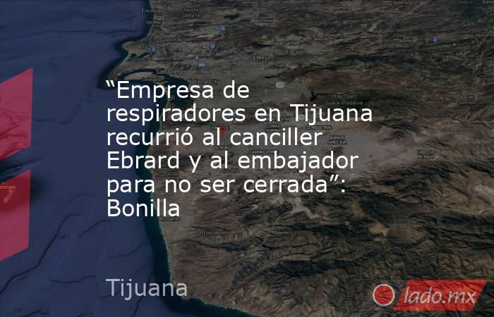 “Empresa de respiradores en Tijuana recurrió al canciller Ebrard y al embajador para no ser cerrada”: Bonilla. Noticias en tiempo real