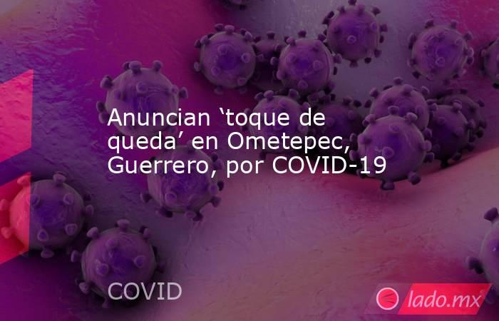 Anuncian ‘toque de queda’ en Ometepec, Guerrero, por COVID-19. Noticias en tiempo real