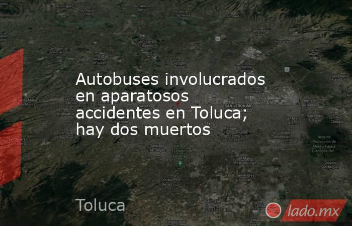 Autobuses involucrados en aparatosos accidentes en Toluca; hay dos muertos. Noticias en tiempo real