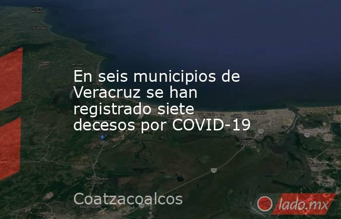 En seis municipios de Veracruz se han registrado siete decesos por COVID-19. Noticias en tiempo real