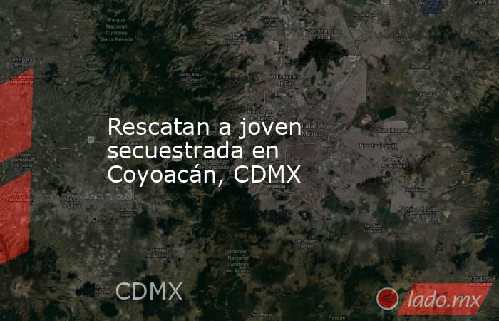 Rescatan a joven secuestrada en Coyoacán, CDMX. Noticias en tiempo real