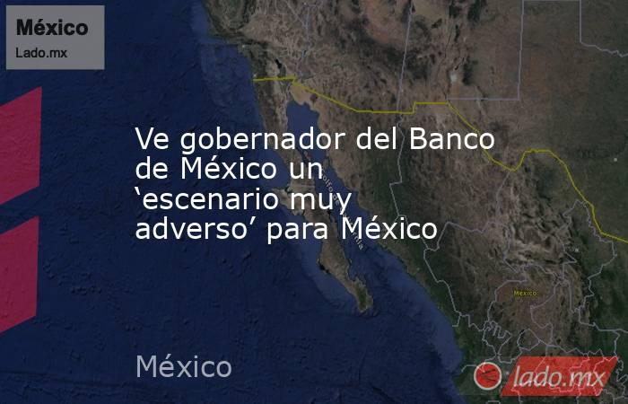 Ve gobernador del Banco de México un ‘escenario muy adverso’ para México. Noticias en tiempo real